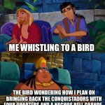 Just learned about this is History | ME WHISTLING TO A BIRD THE BIRD WONDERING HOW I PLAN ON BRINGING BACK THE CONQUISTADORS WITH FOUR QUARTERS AND A NACHOS BELL GRANDE | image tagged in road to el dorado | made w/ Imgflip meme maker