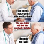 How to save money when you are old. | I will send in your new prescription. Can I drink booze with this medication? No, one drink will feel like you had 4 drinks. Hmmm, so I will be saving money then. | image tagged in doctor news,medication,booze,money,prescription | made w/ Imgflip meme maker