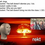 rekt w/text | Bell: rings
Teacher: The bell doesn't dismiss you. I do.
Student: walks in late
Teacher: Why are you late?
Student: The bell doesn't bring m | image tagged in rekt w/text,roasted | made w/ Imgflip meme maker