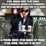 Ryan Goslings, Starbucks house | RYAN: WANNA COME TO MY HOUSE, ITS AT STARBUCKS AVENUE AT A STARBUCKS SHOP WITH UNLIMITED COFEE FOR YA TO DRINK; A FRIEND: NOICE. RYAN HANGS UP PHONE
RYAN: WOW, THIS GUY IS AN IDIOT | image tagged in ryan gosling,come to my house | made w/ Imgflip meme maker