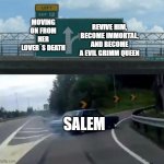Left exit Turn right | MOVING ON FROM HER LOVER´S DEATH; REVIVE HIM, BECOME IMMORTAL, AND BECOME A EVIL GRIMM QUEEN; SALEM | image tagged in left exit turn right,rwby,rooster teeth | made w/ Imgflip meme maker