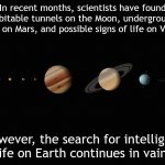 Our Solar system | In recent months, scientists have found habitable tunnels on the Moon, underground lakes on Mars, and possible signs of life on Venus. However, the search for intelligent life on Earth continues in vain. | image tagged in our solar system | made w/ Imgflip meme maker