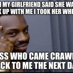 Think About That | WHEN MY GIRLFRIEND SAID SHE WANTED TO BREAK UP WITH ME I TOOK HER WHEELCHAIR. GUESS WHO CAME CRAWLING BACK TO ME THE NEXT DAY. | image tagged in think about that | made w/ Imgflip meme maker