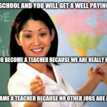 Unhelpful teacher | STAY IN SCHOOL AND YOU WILL GET A WELL PAYING CAREER; UNLESS YOU BECOME A TEACHER BECAUSE WE ARE REALLY UNDERPAID; AND I BECAME A TEACHER BECAUSE NO OTHER JOBS ARE AVAILABLE | image tagged in unhelpful teacher | made w/ Imgflip meme maker