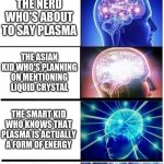 science class meme | SCIENCE TEACHERS: SOLID, LIQUID, AND GAS THE NERD WHO'S ABOUT TO SAY PLASMA THE ASIAN KID WHO'S PLANNING ON MENTIONING LIQUID CRYSTAL THE SM | image tagged in expanding brain 5-part | made w/ Imgflip meme maker