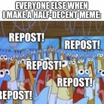 Spongebob Anchovies | EVERYONE ELSE WHEN I MAKE A HALF-DECENT MEME: REPOST! REPOST! REPOST! REPOST! REPOST! | image tagged in pls,dont,say,this,is a,repost | made w/ Imgflip meme maker