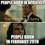 The worst time for a birthday? | PEOPLE BORN IN APRIL 1ST; PEOPLE BORN IN FEBRUARY 29TH | image tagged in you think this is funny | made w/ Imgflip meme maker