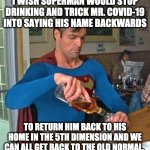 I miss the old normal so much | I WISH SUPERMAN WOULD STOP DRINKING AND TRICK MR. COVID-19 INTO SAYING HIS NAME BACKWARDS TO RETURN HIM BACK TO HIS HOME IN THE 5TH DIMENSIO | image tagged in drunk superman,covid-19 | made w/ Imgflip meme maker