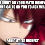 Todoroki Thinking | WHEN YOU DIDNT DO YOUR MATH HOMEWORK BUT YOUR TEACHER CALLS ON YOU TO ASK WHAT YOU GOT; PANIC AT ITS HIGHEST | image tagged in todoroki thinking | made w/ Imgflip meme maker