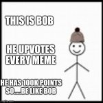 Be like bob guys | THIS IS BOB; HE UPVOTES EVERY MEME; HE HAS 100K POINTS SO.....BE LIKE BOB | image tagged in be like bob | made w/ Imgflip meme maker