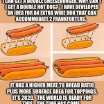 Make this happen | I CAN GET A DOUBLE CHEESEBURGER, WHY CAN’T
I GET A DOUBLE HOT DOG?   I HAVE DEVELOPED
AN IDEA FOR AN EXTRA WIDE BUN THAT CAN
ACCOMMODATE 2 FRANKFURTERS. IT HAS A HIGHER MEAT TO BREAD RATIO
PLUS MORE SURFACE AREA FOR TOPPINGS.
IT’S 2020.   THE WORLD IS READY FOR
THIS.   THE TIME HAS COME. | image tagged in double hot dog,ideas,weiner,bun,memes,weird | made w/ Imgflip meme maker