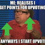So anyways I start upvoting | ME: REALISES I GET POINTS FOR UPVOTING; SO ANYWAYS I START UPVOTING | image tagged in so anyways i started blasting no words | made w/ Imgflip meme maker