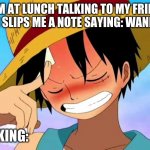 THIS WAS ME BEFORE | WHEN IM AT LUNCH TALKING TO MY FRIEND AND MY CRUSH SLIPS ME A NOTE SAYING: WANN GO OUT :); ME THINKING: | image tagged in luffy thinking | made w/ Imgflip meme maker