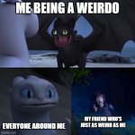 Toothless impressing Light fury | ME BEING A WEIRDO; EVERYONE AROUND ME; MY FRIEND WHO'S JUST AS WEIRD AS ME | image tagged in toothless impressing light fury | made w/ Imgflip meme maker