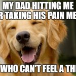 this does not happen, tho | MY DAD HITTING ME FOR TAKING HIS PAIN MEDS; ME WHO CAN'T FEEL A THING | image tagged in happy dog | made w/ Imgflip meme maker