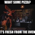 FNAF pizzas ready | WANT SOME PIZZA? IT'S FRESH FROM THE OVEN. | image tagged in foxy jumpscare fnaf 1 | made w/ Imgflip meme maker
