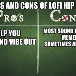 the pros outweigh the cons | PROS AND CONS OF LOFI HIP HOP; HELP YOU CHILL AND VIBE OUT; MOST SOUND THE SAME
MEMED
SOMETIMES ANNOYING | image tagged in pros and cons | made w/ Imgflip meme maker