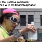 W | If you ever feel useless, remember that there's a W in the Spanish alphabet. | image tagged in cheers ill drink to that bro | made w/ Imgflip meme maker
