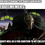 Prequelmemes go brrr | ANY PREQUEL CHARACTER: BARELY BREATHES; PREQUELMEMERS:; THIS QUOTE WILL BE A FINE ADDITION TO MY COLLECTION | image tagged in grievous a fine addition to my collection | made w/ Imgflip meme maker