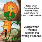 So I was playing Ace Attorney: Justice For All. | Judge when Franziska whips Phoenix to the point where he loses consciousness. Judge when Phoenix submits the wrong evidence. | image tagged in flower cuphead,ace attorney | made w/ Imgflip meme maker