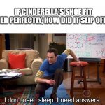 I Don't Need Sleep. I Need Answers | IF CINDERELLA'S SHOE FIT HER PERFECTLY, HOW DID IT SLIP OFF? | image tagged in i don't need sleep i need answers | made w/ Imgflip meme maker