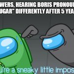 You're a sneaky little imposter | VIEWERS, HEARING BORIS PRONOUNCE "SUGAR" DIFFERENTLY AFTER 5 YEARS | image tagged in you're a sneaky little imposter | made w/ Imgflip meme maker