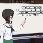 well its true | YOU CAN MAKE THE LISA SIMPSON PRESENTING MEME OUT OF LITERALLY ANYTHING, YOU CAN EVEN DO IT YOURSELF IN REAL LIFE | image tagged in girls und panzer teaching momment,girls und panzer | made w/ Imgflip meme maker