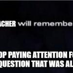 X will remember that | TEACHER; WHEN YOU STOP PAYING ATTENTION FOR 2 SECONDS AND YOU ASK A QUESTION THAT WAS ALREADY COVERED | image tagged in x will remember that | made w/ Imgflip meme maker