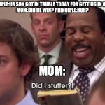 Did I stutter | PRINCIPLE:UR SON GOT IN TRUBLE TODAY FOR GETTING IN A FIGHT
MOM:DID HE WIN? PRINCIPLE:HUH? MOM: | image tagged in did i stutter | made w/ Imgflip meme maker