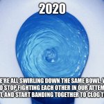 2020 Motivational Quote | 2020; WE’RE ALL SWIRLING DOWN THE SAME BOWL. WE NEED TO STOP FIGHTING EACH OTHER IN OUR ATTEMPTS TO CLIMB OUT, AND START BANDING TOGETHER TO CLOG THE DRAIN. | image tagged in toilet flushing | made w/ Imgflip meme maker