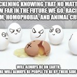 just stop... | SICKENING KNOWING THAT NO MATTER HOW FAR IN THE FUTURE WE GO, RACISM, SEXISM, HOMOPHOBIA, AND ANIMAL CRUELTY; WILL ALWAYS BE ON EARTH.
BUT THERE WILL ALWAYS BE PEOPLE TO BE BY THEIR SIDE TO HELP! | image tagged in bullying,racism,cruel,sexism,gay,animals | made w/ Imgflip meme maker