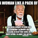 Kenny Rogers playing cards | WHY IS A WOMAN LIKE A PACK OF CARDS? YOU NEED A HEART TO LOVE HER 
A DIAMOND TO MARRY HER
A CLUB TO BEAT HER SKULL IN
AND A SPADE TO BURY THE BITCH... | image tagged in kenny rogers playing cards | made w/ Imgflip meme maker