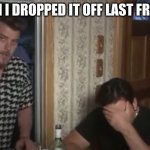 when you are looking for something | YEAH I DROPPED IT OFF LAST FRIDAY | image tagged in ricky and julian - trailer park boys | made w/ Imgflip meme maker