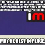 imgflip news | THE POPULAR USER BASIC_CAT, NOTABLE FOR HIS CONTRIBUTION TO THE UNDERTALE STREAM AND CREATING THE ONGOING PROJECT HELP_THEM HAS DELETED AFTER GETTING IN A FEUD WITH THE USER PROTECT_THE_LOLIS. MAY HE REST IN PEACE. | image tagged in imgflip news | made w/ Imgflip meme maker