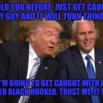 Trump/Pence | I TOLD YOU BEFORE. JUST GET CAUGHT WITH A GAY GUY AND IT WILL TURN THINGS AROUND; I'M GOING TO GET CAUGHT WITH A UNEMPLOYED BLACK HOOKER. TRUST ME. IT WILL WORK | image tagged in trump/pence | made w/ Imgflip meme maker