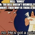 He's got a point... | BELL: *RINGS* 
TEACHER: THE BELL DOESN'T DISMISS YOU, I DO.
STUDENT: THEN WHY IS THERE A BELL- | image tagged in he's got a point | made w/ Imgflip meme maker