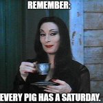 Morticia drinking tea | REMEMBER:; EVERY PIG HAS A SATURDAY. | image tagged in morticia drinking tea | made w/ Imgflip meme maker