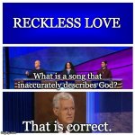 Jeopardy Blank | RECKLESS LOVE; What is a song that inaccurately describes God? That is correct. | image tagged in jeopardy blank | made w/ Imgflip meme maker