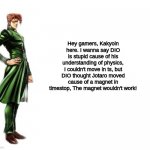 5 Daily JoJo memes until stone ocean anime / part 9 is announced (Meme 2) (Day 1) | Hey gamers, Kakyoin here. I wanna say DIO is stupid cause of his understanding of physics, I couldn't move in ts, but DIO thought Jotaro moved cause of a magnet in timestop, The magnet wouldn't work! | image tagged in kakyoin explains it,dio,jotaro,za warudo,kakyoin | made w/ Imgflip meme maker