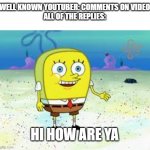 hi how are ya | WELL KNOWN YOUTUBER: COMMENTS ON VIDEO
ALL OF THE REPLIES:; HI HOW ARE YA | image tagged in normal spongebob,hi how are ya | made w/ Imgflip meme maker