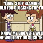 Luna yelling at Luan for blaming Lincoln for clogging the toilet. | "LUAN, STOP BLAMING LINCOLN FOR CLOGGING THE TOILET! I KNOW MY BRO VERY WELL AND HE WOULDN'T DO SUCH THING!" | image tagged in luna blaming luan | made w/ Imgflip meme maker