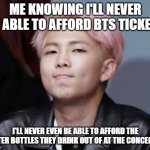 BTS | ME KNOWING I'LL NEVER BE ABLE TO AFFORD BTS TICKETS; I'LL NEVER EVEN BE ABLE TO AFFORD THE WATER BOTTLES THEY DRINK OUT OF AT THE CONCERTS. | image tagged in bts | made w/ Imgflip meme maker