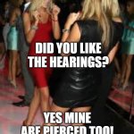 pierced Hearings | DID YOU LIKE THE HEARINGS? YES MINE ARE PIERCED TOO! | image tagged in girls clubbing,babes | made w/ Imgflip meme maker