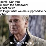 They just wanna see us suffer | Students: Can you note down the homework in a post so we don't forget what we are supposed to do?
Teacher: | image tagged in no i don t think i will,funny,memes,student,teacher,unhelpful teacher | made w/ Imgflip meme maker