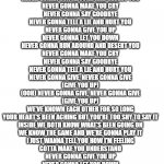 Never Gonna Give You Up (comment if you find the upvote) | WE'RE NO STRANGERS TO LOVE
YOU KNOW THE RULES AND SO DO I
A FULL COMMITMENT'S WHAT I'M THINKING OF
YOU WOULDN'T GET THIS FROM ANY OTHER GUY
I JUST WANNA TELL YOU HOW I'M FEELING
GOTTA MAKE YOU UNDERSTAND
NEVER GONNA GIVE YOU UP
NEVER GONNA LET YOU DOWN
NEVER GONNA RUN AROUND AND DESERT YOU
NEVER GONNA MAKE YOU CRY
NEVER GONNA SAY GOODBYE
NEVER GONNA TELL A LIE AND HURT YOU
WE'VE KNOWN EACH OTHER FOR SO LONG
YOUR HEART'S BEEN ACHING BUT YOU'RE TOO SHY TO SAY IT
INSIDE WE BOTH KNOW WHAT'S BEEN GOING ON
WE KNOW THE GAME AND WE'RE GONNA PLAY IT
AND IF YOU ASK ME HOW I'M FEELING
DON'T TELL ME YOU'RE TOO BLIND TO SEE
NEVER GONNA GIVE YOU UP
NEVER GONNA LET YOU DOWN
NEVER GONNA RUN AROUND AND DESERT YOU
NEVER GONNA MAKE YOU CRY
NEVER GONNA SAY GOODBYE
NEVER GONNA TELL A LIE AND HURT YOU
NEVER GONNA GIVE YOU UP
NEVER GONNA LET YOU DOWN
NEVER GONNA RUN AROUND AND DESERT YOU
NEVER GONNA MAKE YOU CRY
NEVER GONNA SAY GOODBYE
NEVER GONNA TELL A LIE AND HURT YOU
NEVER GONNA GIVE, NEVER GONNA GIVE
(GIVE YOU UP)
(OOH) NEVER GONNA GIVE, NEVER GONNA GIVE
(GIVE YOU UP)
WE'VE KNOWN EACH OTHER FOR SO LONG
YOUR HEART'S BEEN ACHING BUT YOU'RE TOO SHY TO SAY IT
INSIDE WE BOTH KNOW WHAT'S BEEN GOING ON
WE KNOW THE GAME AND WE'RE GONNA PLAY IT
I JUST WANNA TELL YOU HOW I'M FEELING
GOTTA MAKE YOU UNDERSTAND
NEVER GONNA GIVE YOU UP
NEVER GONNA LET YOU DOWN
NEVER GONNA RUN AROUND AND DESERT YOU
NEVER GONNA MAKE YOU CRY
NEVER GONNA SAY GOODBYE
NEVER GONNA TELL A LIE AND HURT YOU
NEVER GONNA GIVE YOU UP
NEVER GONNA LET YOU DOWN
NEVER GONNA RUN AROUND AND DESERT YOU
NEVER GONNA MAKE YOU CRY
NEVER GONNA SAY GOODBYE
NEVER GONNA TELL A LIE AND HURT YOU
NEVER GONNA GIVE YOU UP
NEVER GONNA LET YOU DOWN
NEVER GONNA RUN AROUND AND DESERT YOU
NEVER GONNA MAKE YOU CRY | image tagged in long rectangle | made w/ Imgflip meme maker