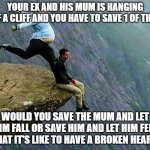 who would you pick? | YOUR EX AND HIS MUM IS HANGING OFF A CLIFF AND YOU HAVE TO SAVE 1 OF THEM; WOULD YOU SAVE THE MUM AND LET HIM FALL OR SAVE HIM AND LET HIM FEEL WHAT IT'S LIKE TO HAVE A BROKEN HEART? | image tagged in kicked off cliff,broken heart,choices,kill,funny,boyfriend | made w/ Imgflip meme maker