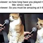 Crying Cat Interview Horizontal | interviewer: so how long have you played Halo?
Me: since i was 8
interviewer: So you must be amazing at it then? | image tagged in crying cat interview horizontal | made w/ Imgflip meme maker