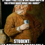 Medieval Drunk | MATH TEACHER:
 "IF I HAVE 5 BOTTLES IN ONE HAND AND 6 IN THE OTHER HAND, WHAT DO I HAVE?"; STUDENT: 
"A DRINKING PROBLEM." | image tagged in medieval drunk | made w/ Imgflip meme maker