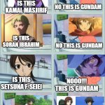 No, this is gundam | IS THIS KAMAL MASJIRIF; NO THIS IS GUNDAM; IS THIS SORAN IBRAHIM; NO THIS IS GUNDAM; IS THIS SETSUNA F. SEIEI; NOOO!!! THIS IS GUNDAM; UM, SETSUNA THEY WERE ASKING FOR YOUR NAME; I AM A GUNDAM, NOTHING MORE NOTHING LESS | image tagged in no this is patrick | made w/ Imgflip meme maker