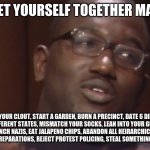 get your rev together | GET YOURSELF TOGETHER MAN; DELETE YOUR CLOUT, START A GARDEN, BURN A PRECINCT, DATE 6 DIFFERENT PEOPLE IN 5 DIFFERENT STATES, MISMATCH YOUR SOCKS, LEAN INTO YOUR GUILT AND REJECT YOUR SHAME, PUNCH NAZIS, EAT JALAPENO CHIPS, ABANDON ALL HEIRARCHICAL FRAMEWORKS OF ORGANIZING, PAY REPARATIONS, REJECT PROTEST POLICING, STEAL SOMETHING NICE FOR YOURSELF | image tagged in memes | made w/ Imgflip meme maker